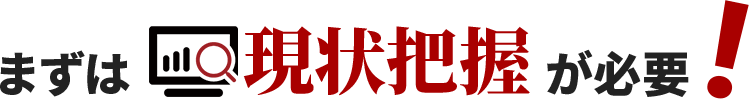 まずは現状把握が必要！